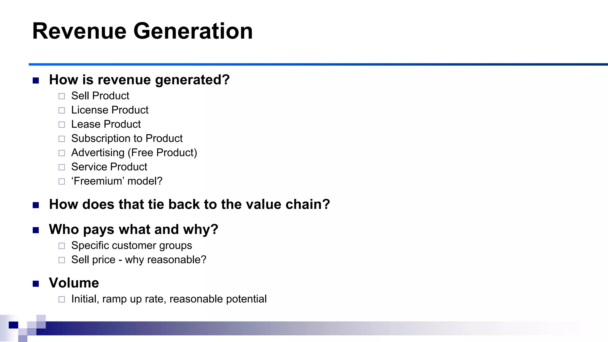  How is revenue generated?
 Sell Product
 License Product
 Lease Product
 Subscription to Product
 Advertising (Free Product)
 Service Product
 „Freemium‟ model?
 How does that tie back to the value chain?
 Who pays what and why?
 Specific customer groups
 Sell price - why reasonable?
 Volume
 Initial, ramp up rate, reasonable potential
Revenue Generation
 