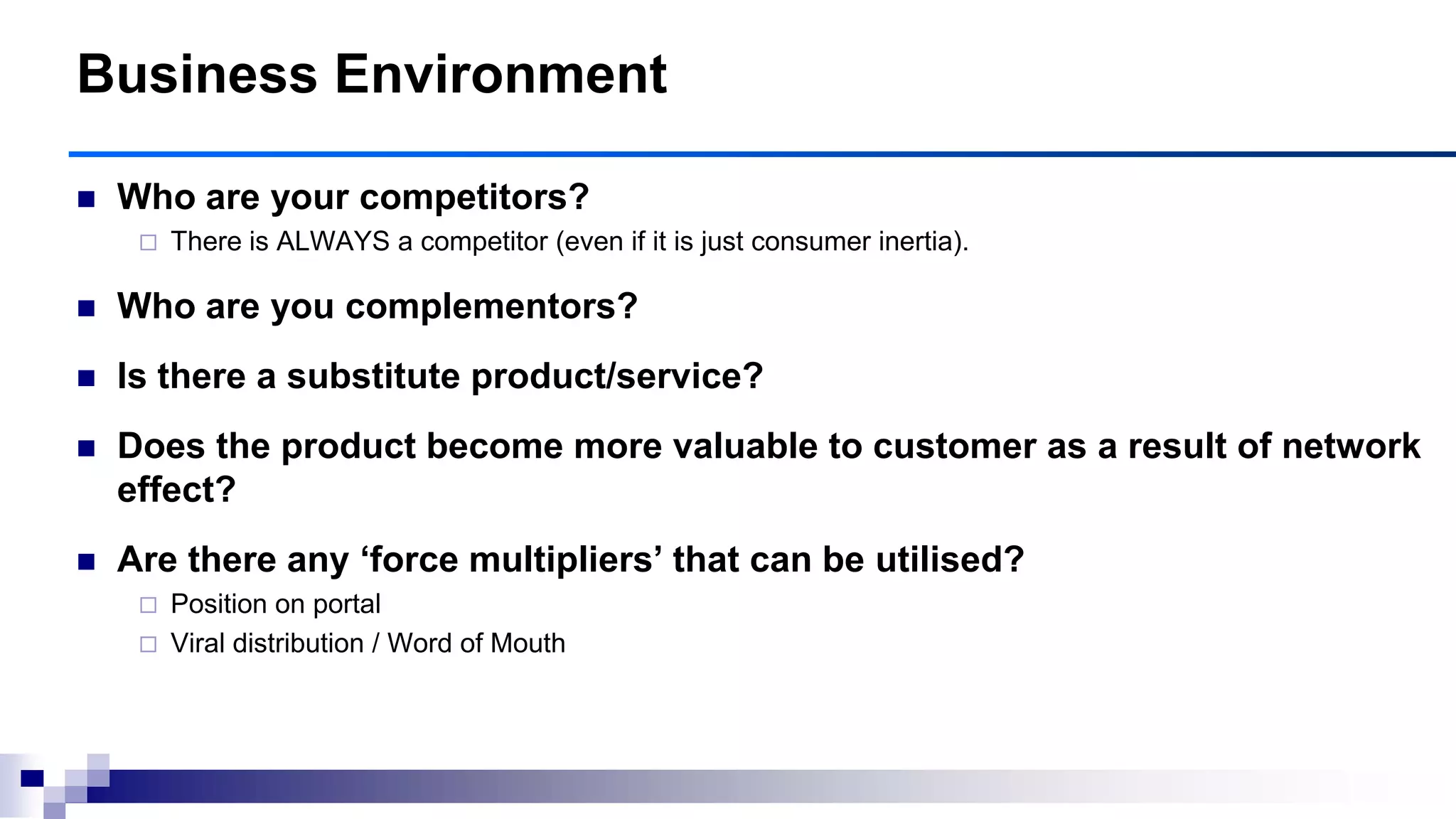  Who are your competitors?
 There is ALWAYS a competitor (even if it is just consumer inertia).
 Who are you complementors?
 Is there a substitute product/service?
 Does the product become more valuable to customer as a result of network
effect?
 Are there any ‗force multipliers‘ that can be utilised?
 Position on portal
 Viral distribution / Word of Mouth
Business Environment
 
