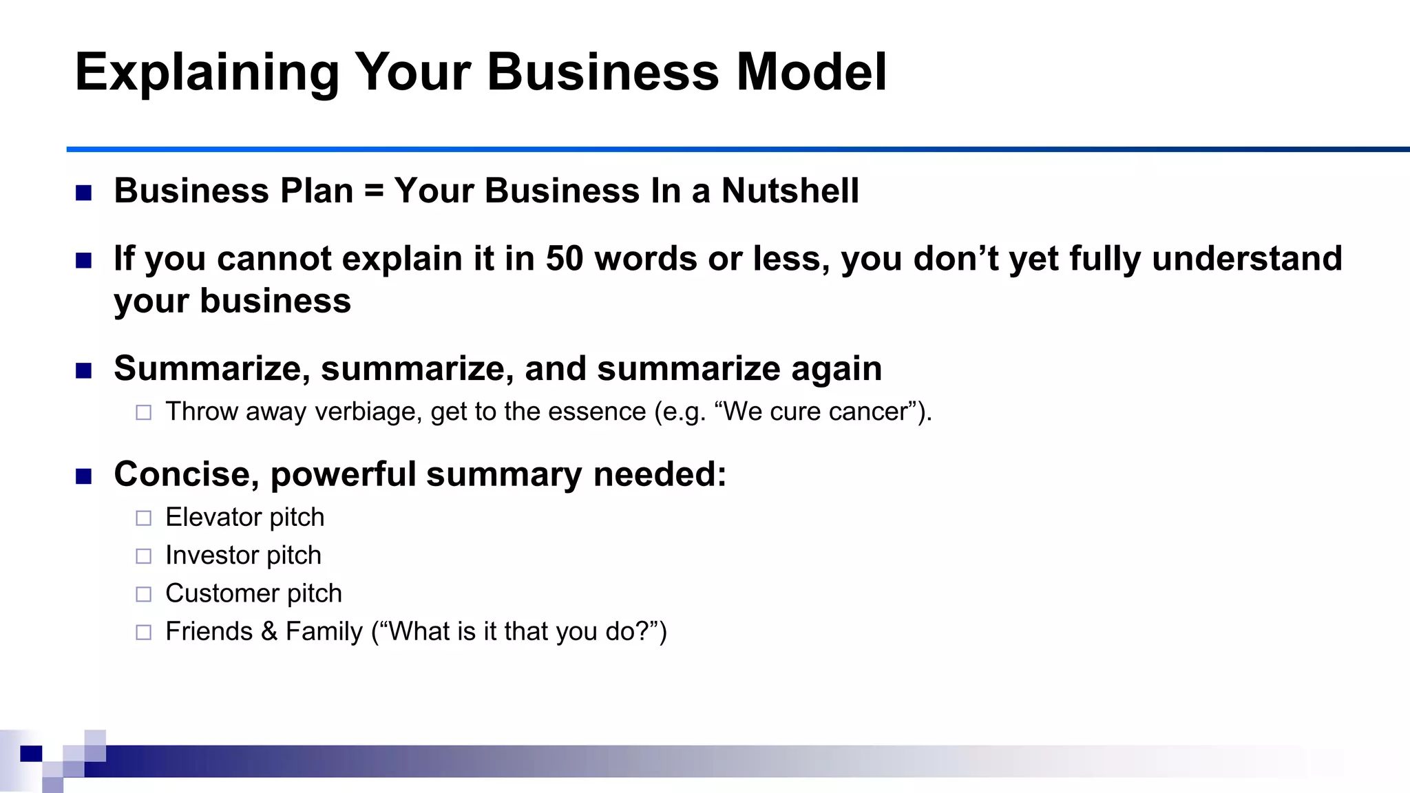  Business Plan = Your Business In a Nutshell
 If you cannot explain it in 50 words or less, you don‘t yet fully understand
your business
 Summarize, summarize, and summarize again
 Throw away verbiage, get to the essence (e.g. “We cure cancer”).
 Concise, powerful summary needed:
 Elevator pitch
 Investor pitch
 Customer pitch
 Friends & Family (“What is it that you do?”)
Explaining Your Business Model
 