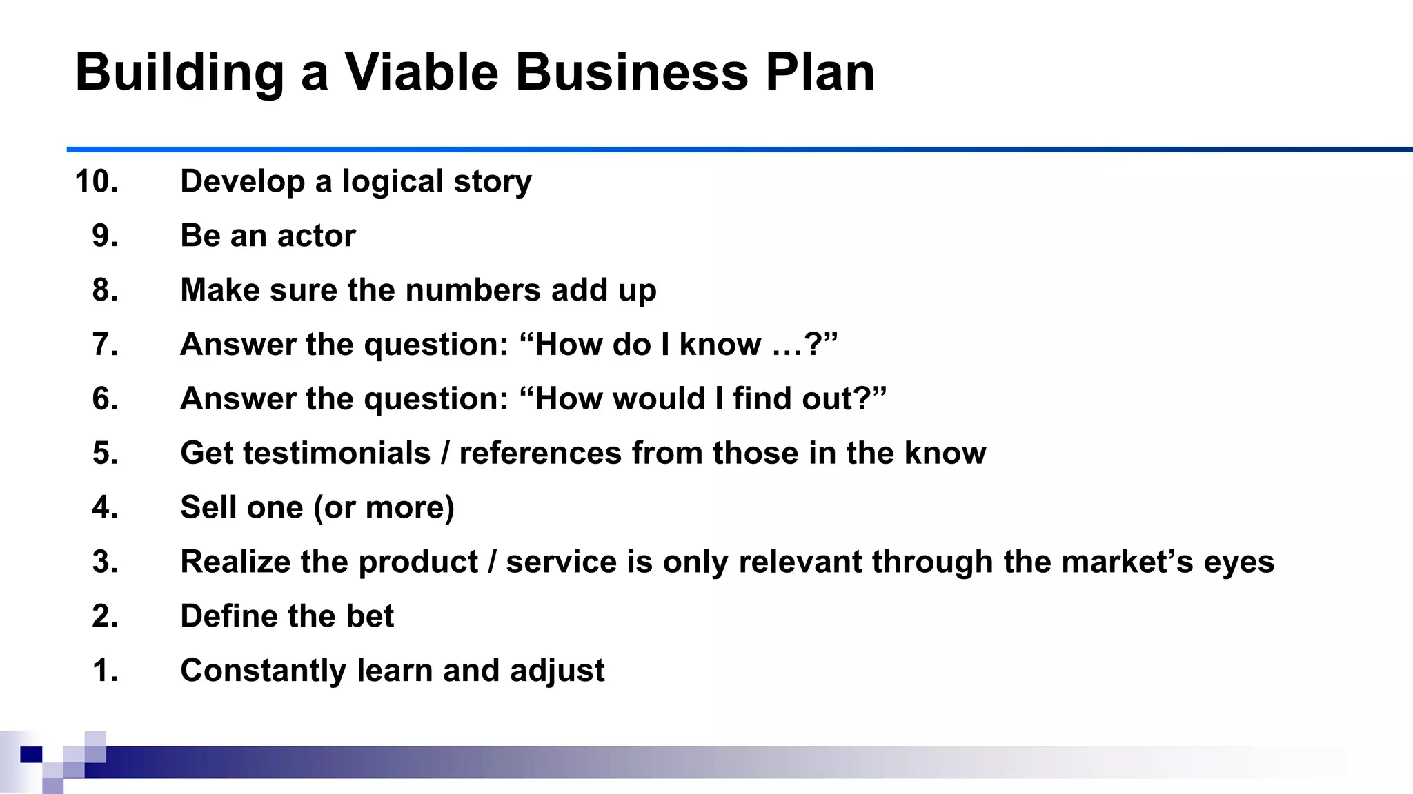 10. Develop a logical story
9. Be an actor
8. Make sure the numbers add up
7. Answer the question: ―How do I know …?‖
6. Answer the question: ―How would I find out?‖
5. Get testimonials / references from those in the know
4. Sell one (or more)
3. Realize the product / service is only relevant through the market‘s eyes
2. Define the bet
1. Constantly learn and adjust
Building a Viable Business Plan
 