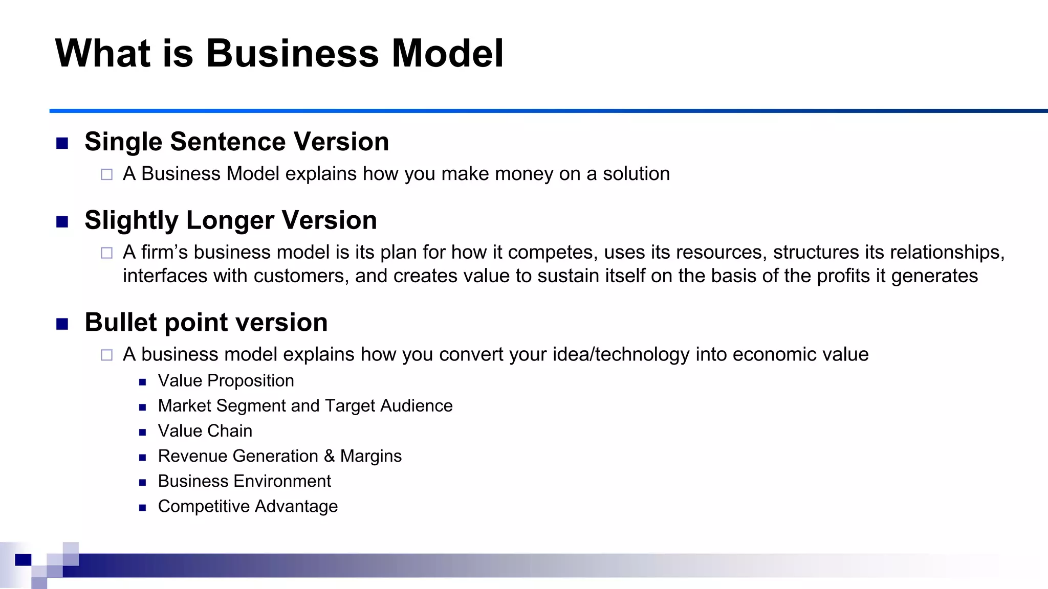  Single Sentence Version
 A Business Model explains how you make money on a solution
 Slightly Longer Version
 A firm‟s business model is its plan for how it competes, uses its resources, structures its relationships,
interfaces with customers, and creates value to sustain itself on the basis of the profits it generates
 Bullet point version
 A business model explains how you convert your idea/technology into economic value
 Value Proposition
 Market Segment and Target Audience
 Value Chain
 Revenue Generation & Margins
 Business Environment
 Competitive Advantage
What is Business Model
 