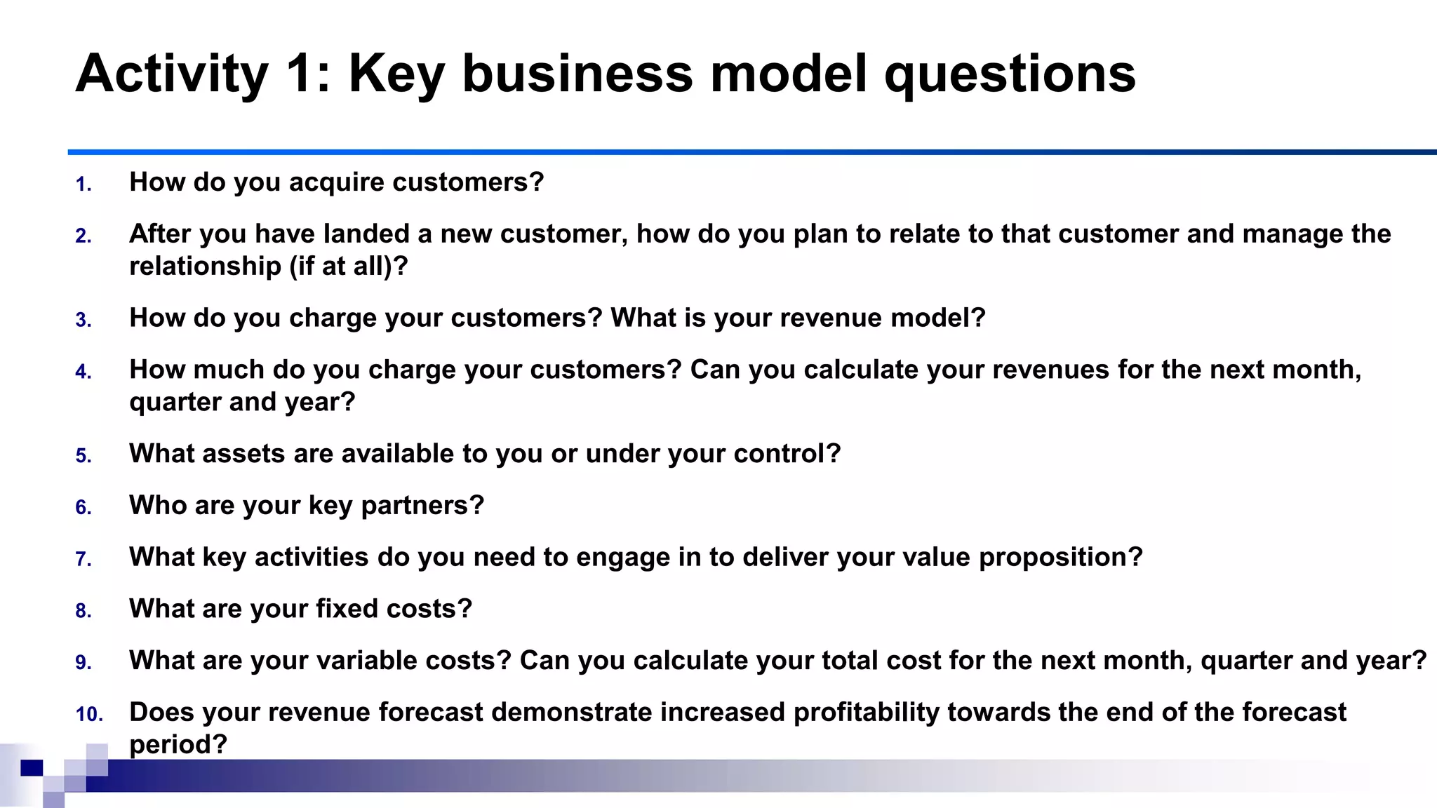 1. How do you acquire customers?
2. After you have landed a new customer, how do you plan to relate to that customer and manage the
relationship (if at all)?
3. How do you charge your customers? What is your revenue model?
4. How much do you charge your customers? Can you calculate your revenues for the next month,
quarter and year?
5. What assets are available to you or under your control?
6. Who are your key partners?
7. What key activities do you need to engage in to deliver your value proposition?
8. What are your fixed costs?
9. What are your variable costs? Can you calculate your total cost for the next month, quarter and year?
10. Does your revenue forecast demonstrate increased profitability towards the end of the forecast
period?
Activity 1: Key business model questions
 