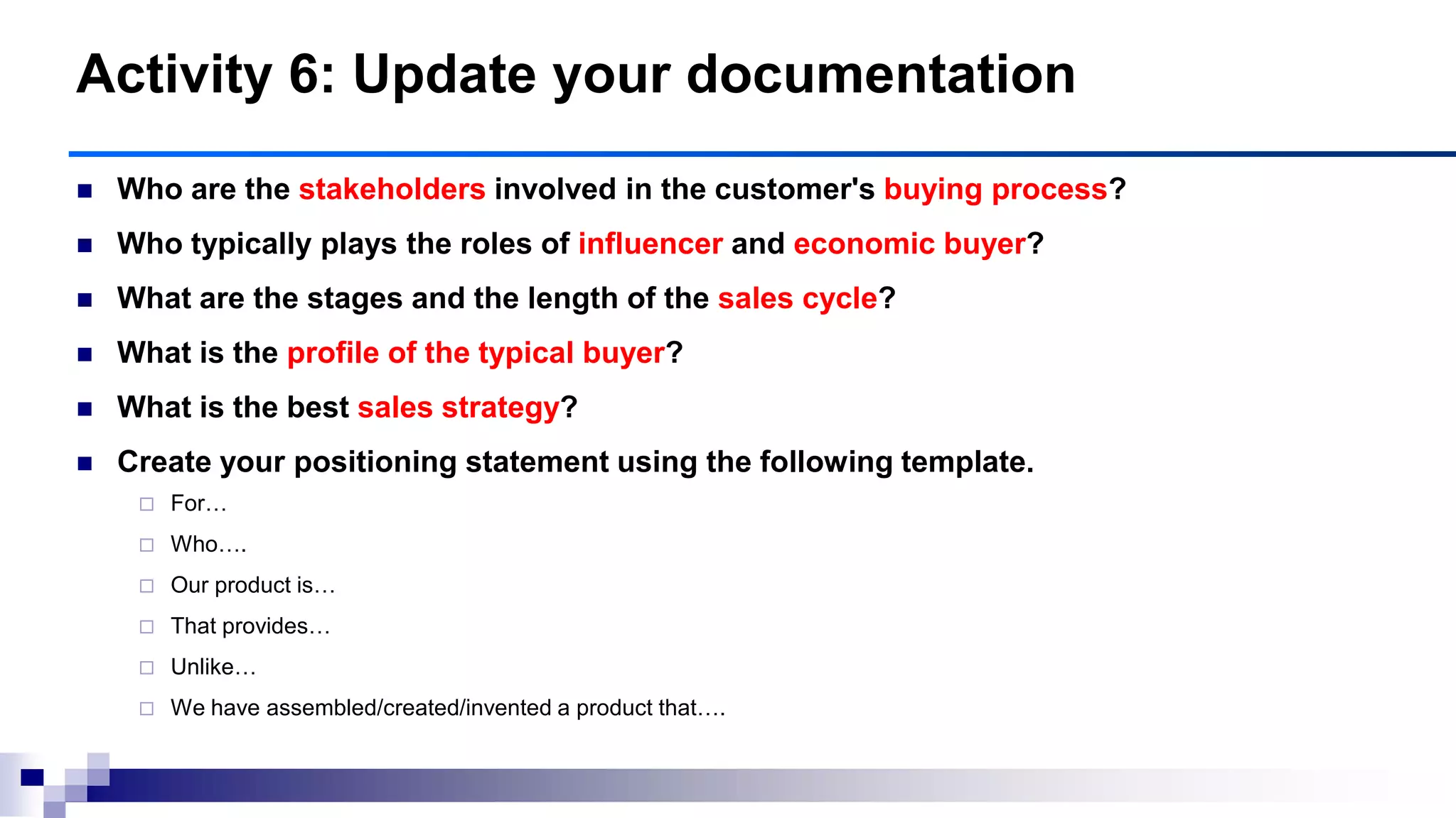  Who are the stakeholders involved in the customer's buying process?
 Who typically plays the roles of influencer and economic buyer?
 What are the stages and the length of the sales cycle?
 What is the profile of the typical buyer?
 What is the best sales strategy?
 Create your positioning statement using the following template.
 For…
 Who….
 Our product is…
 That provides…
 Unlike…
 We have assembled/created/invented a product that….
Activity 6: Update your documentation
 