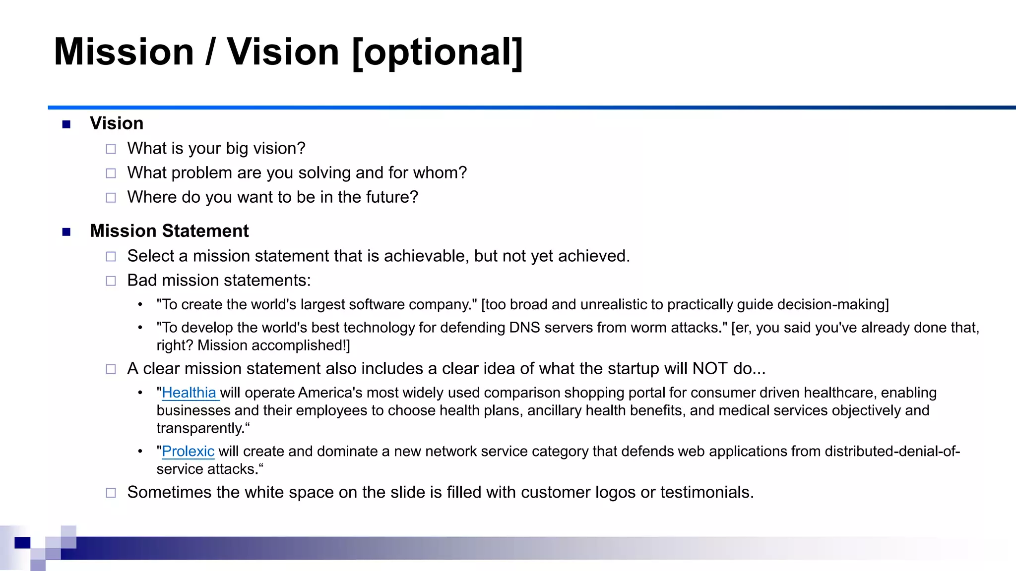 Mission / Vision [optional]
 Vision
 What is your big vision?
 What problem are you solving and for whom?
 Where do you want to be in the future?
 Mission Statement
 Select a mission statement that is achievable, but not yet achieved.
 Bad mission statements:
• "To create the world's largest software company." [too broad and unrealistic to practically guide decision-making]
• "To develop the world's best technology for defending DNS servers from worm attacks." [er, you said you've already done that,
right? Mission accomplished!]
 A clear mission statement also includes a clear idea of what the startup will NOT do...
• "Healthia will operate America's most widely used comparison shopping portal for consumer driven healthcare, enabling
businesses and their employees to choose health plans, ancillary health benefits, and medical services objectively and
transparently.“
• "Prolexic will create and dominate a new network service category that defends web applications from distributed-denial-of-
service attacks.“
 Sometimes the white space on the slide is filled with customer logos or testimonials.
 