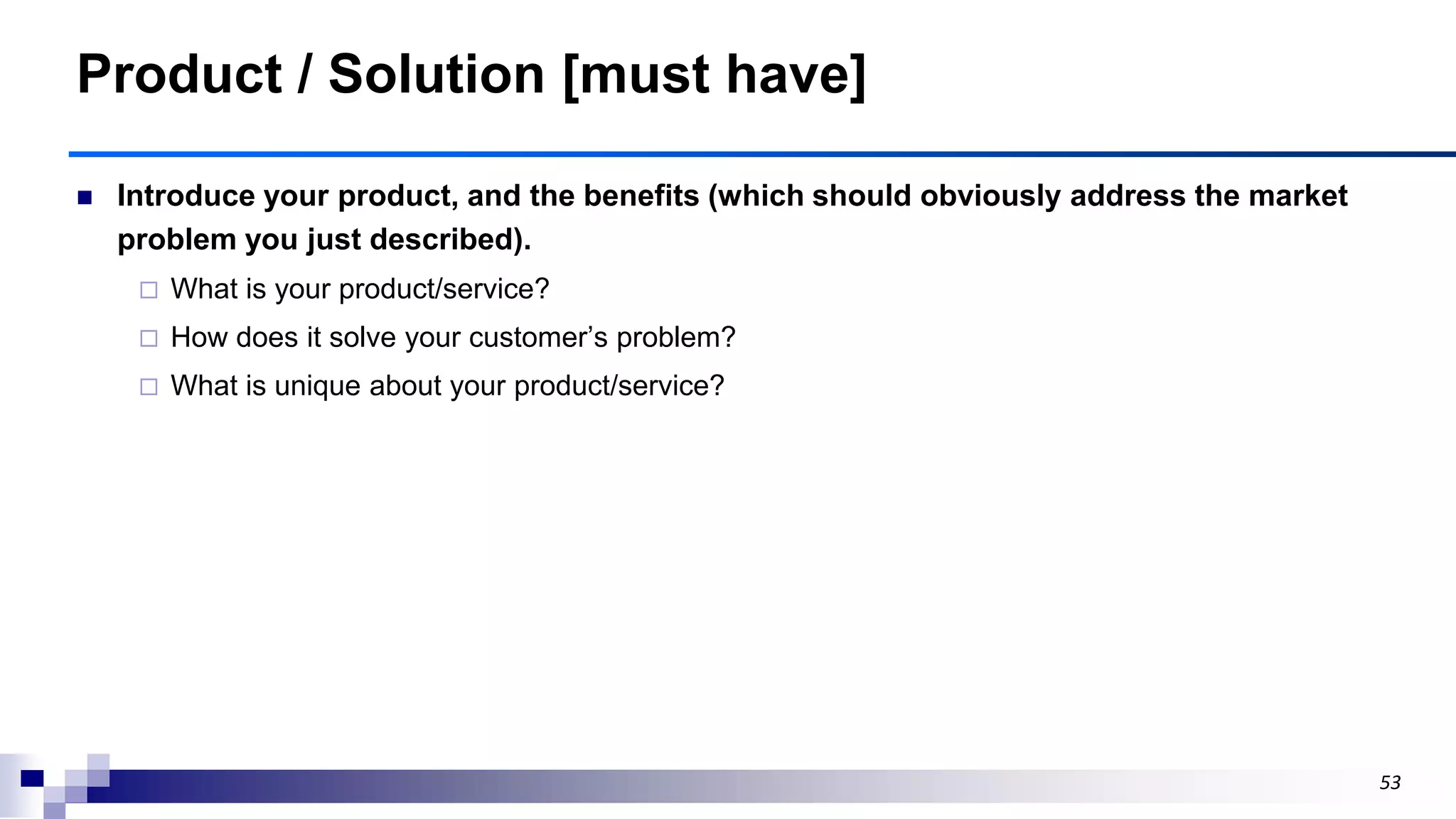 53
Product / Solution [must have]
 Introduce your product, and the benefits (which should obviously address the market
problem you just described).
 What is your product/service?
 How does it solve your customer‟s problem?
 What is unique about your product/service?
 