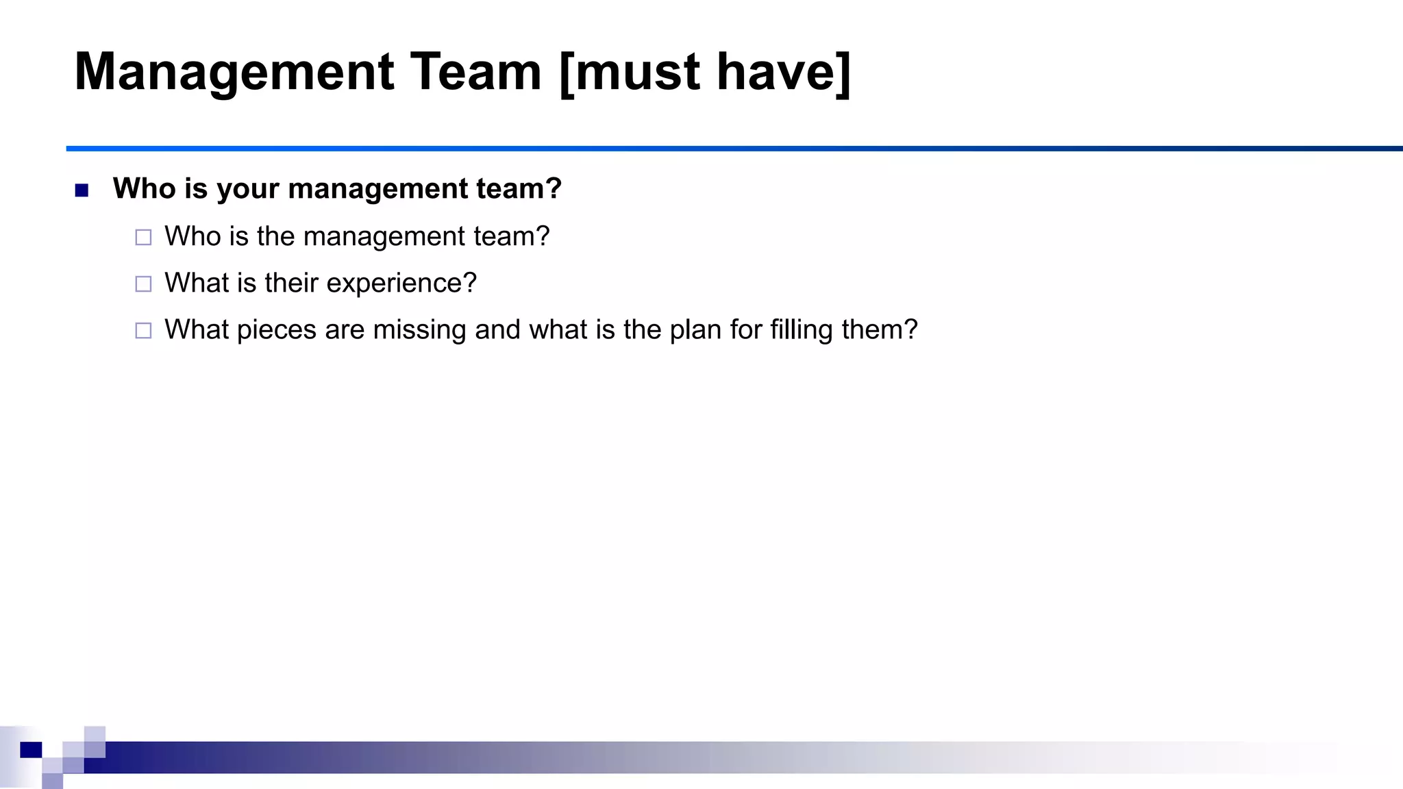 Management Team [must have]
 Who is your management team?
 Who is the management team?
 What is their experience?
 What pieces are missing and what is the plan for filling them?
 