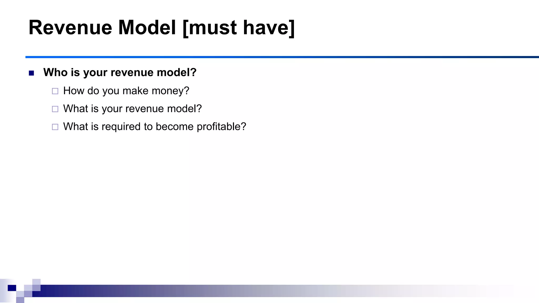 Revenue Model [must have]
 Who is your revenue model?
 How do you make money?
 What is your revenue model?
 What is required to become profitable?
 