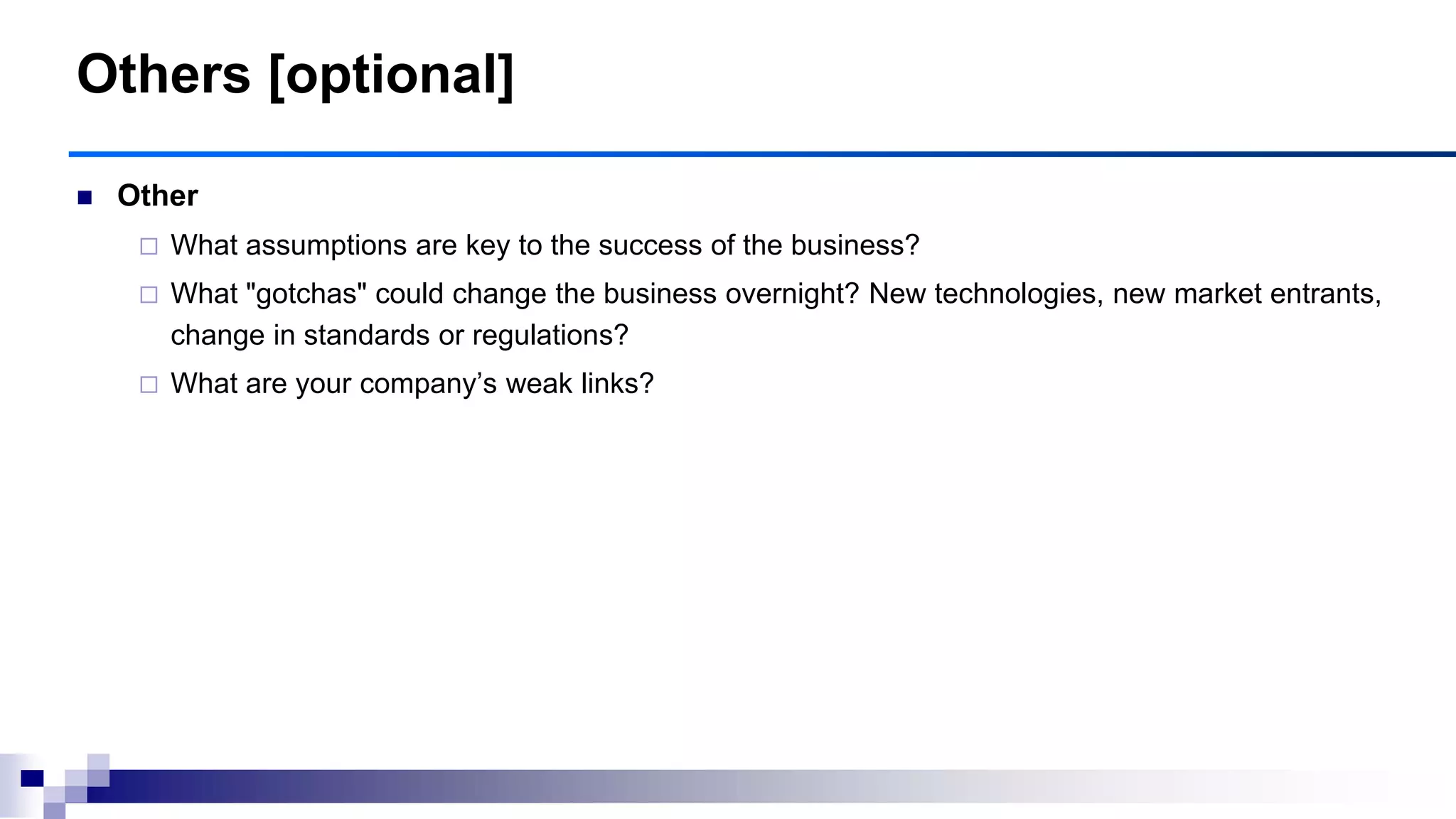 Others [optional]
 Other
 What assumptions are key to the success of the business?
 What "gotchas" could change the business overnight? New technologies, new market entrants,
change in standards or regulations?
 What are your company‟s weak links?
 