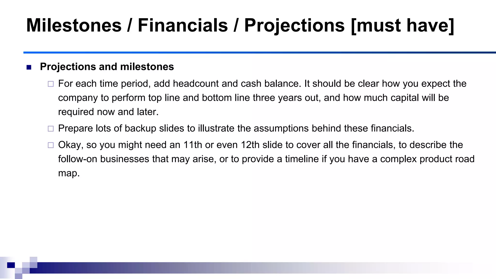 Milestones / Financials / Projections [must have]
 Projections and milestones
 For each time period, add headcount and cash balance. It should be clear how you expect the
company to perform top line and bottom line three years out, and how much capital will be
required now and later.
 Prepare lots of backup slides to illustrate the assumptions behind these financials.
 Okay, so you might need an 11th or even 12th slide to cover all the financials, to describe the
follow-on businesses that may arise, or to provide a timeline if you have a complex product road
map.
 