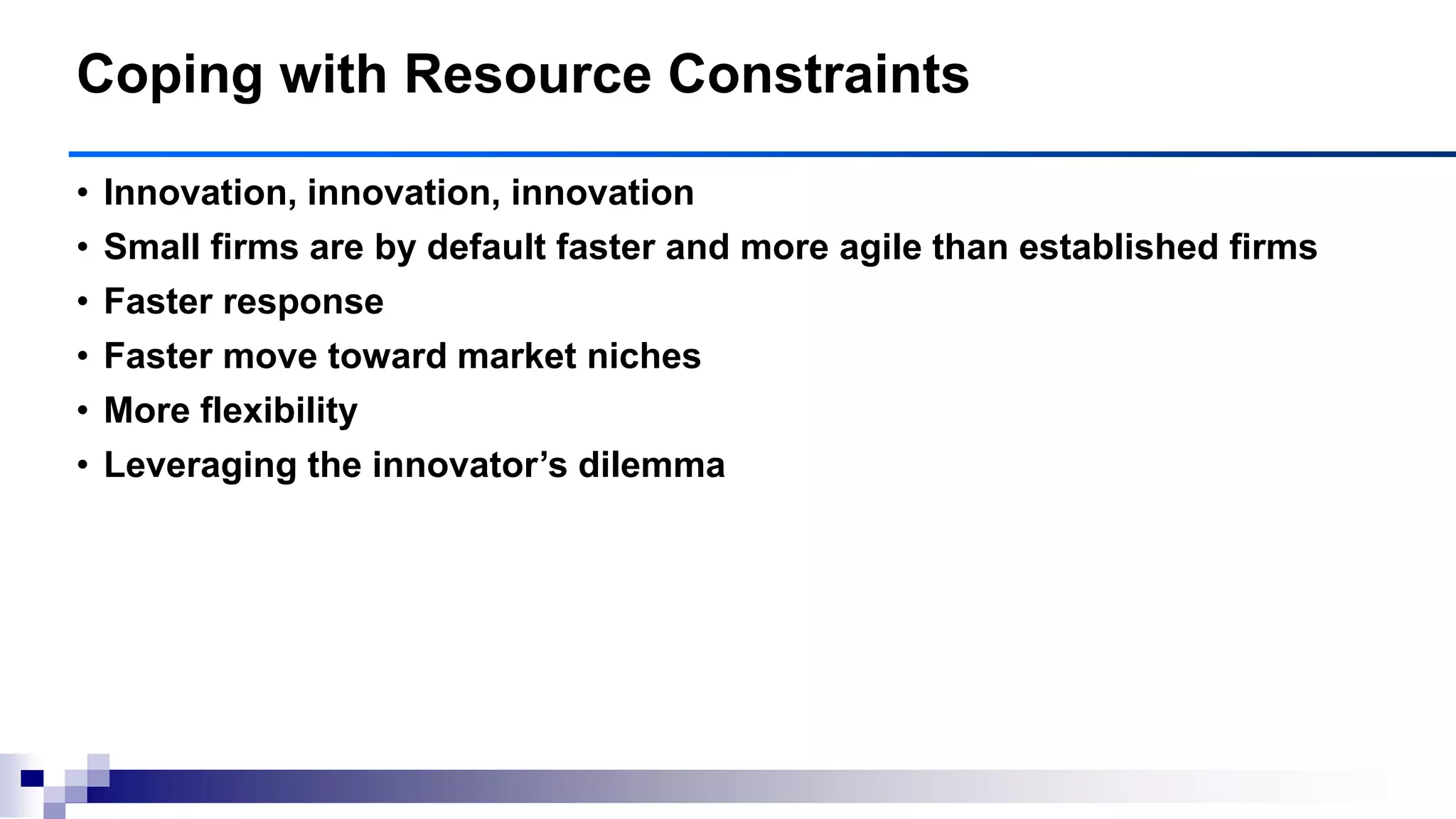 • Innovation, innovation, innovation
• Small firms are by default faster and more agile than established firms
• Faster response
• Faster move toward market niches
• More flexibility
• Leveraging the innovator‘s dilemma
Coping with Resource Constraints
 