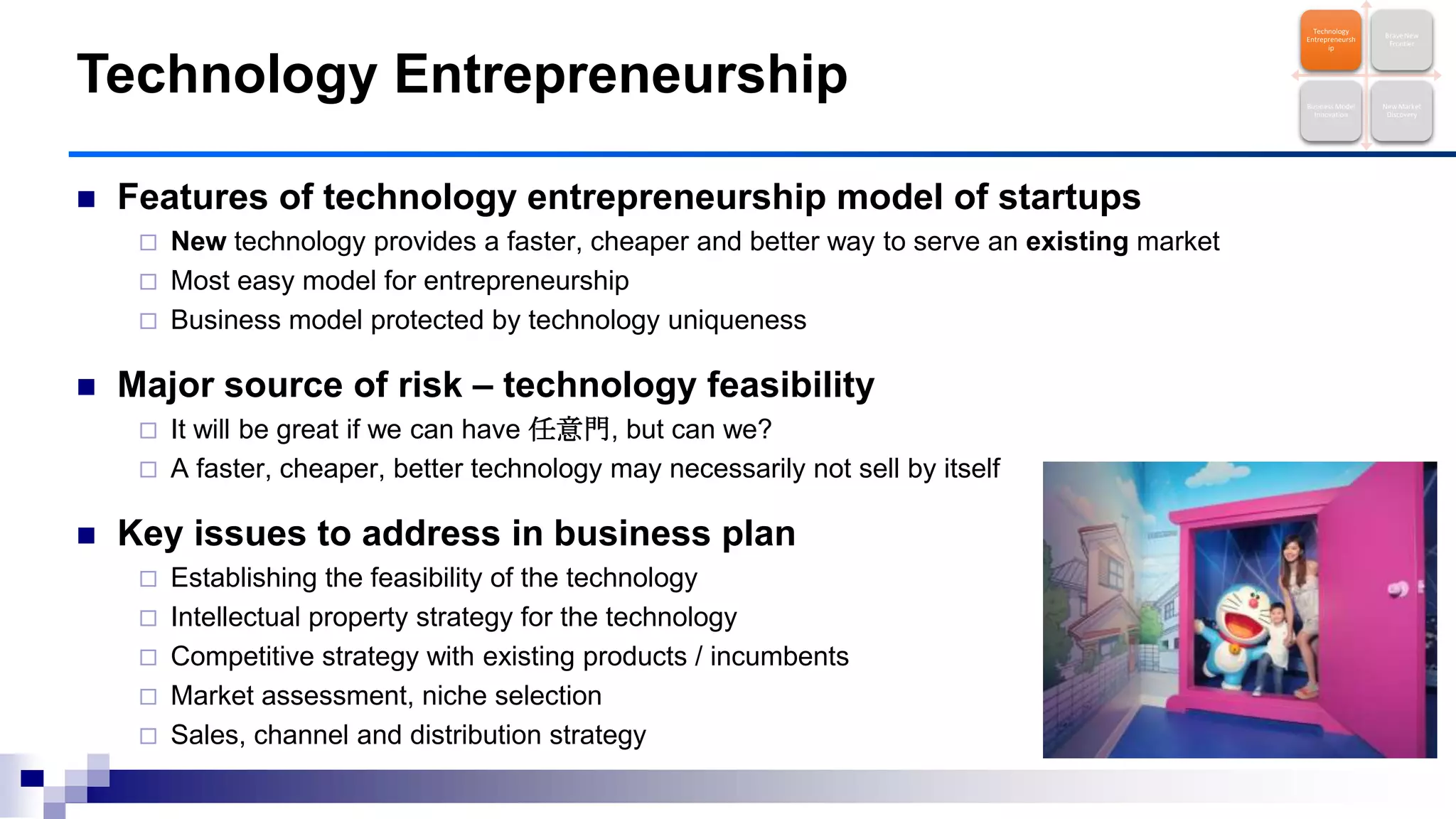  Features of technology entrepreneurship model of startups
 New technology provides a faster, cheaper and better way to serve an existing market
 Most easy model for entrepreneurship
 Business model protected by technology uniqueness
 Major source of risk – technology feasibility
 It will be great if we can have 任意門, but can we?
 A faster, cheaper, better technology may necessarily not sell by itself
 Key issues to address in business plan
 Establishing the feasibility of the technology
 Intellectual property strategy for the technology
 Competitive strategy with existing products / incumbents
 Market assessment, niche selection
 Sales, channel and distribution strategy
Technology Entrepreneurship
Technology
Entrepreneursh
ip
Brave New
Frontier
Business Model
Innovation
New Market
Discovery
 