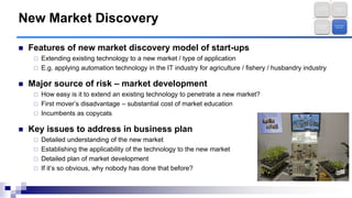  Features of new market discovery model of start-ups
 Extending existing technology to a new market / type of application
 E.g. applying automation technology in the IT industry for agriculture / fishery / husbandry industry
 Major source of risk – market development
 How easy is it to extend an existing technology to penetrate a new market?
 First mover‟s disadvantage – substantial cost of market education
 Incumbents as copycats
 Key issues to address in business plan
 Detailed understanding of the new market
 Establishing the applicability of the technology to the new market
 Detailed plan of market development
 If it‟s so obvious, why nobody has done that before?
New Market Discovery
Technology
Entrepreneurshi
p
Brave New
Frontier
Business Model
Innovation
New Market
Discovery
 