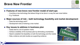  Features of new brave new frontier model of start-ups
 Inventing a new technology that allows things to be done in a way the was never before
 E.g. Facebook
 Major sources of risk – both technology feasibility and market development
 Does the technology work?
 Development risks of entering a new market
 Key issues to address in business plan
 Easily lead to a lot of question marks
 Achieve credibility of the business plan by eliminating uncertainties
 Need to establish the feasibility on both the technology and the market
 Data, evidence and pilot studies as supporting evidence
Brave New Frontier
Technology
Entrepreneurshi
p
Brave New
Frontier
Business Model
Innovation
New Market
Discovery
 