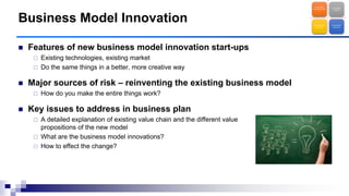  Features of new business model innovation start-ups
 Existing technologies, existing market
 Do the same things in a better, more creative way
 Major sources of risk – reinventing the existing business model
 How do you make the entire things work?
 Key issues to address in business plan
 A detailed explanation of existing value chain and the different value
propositions of the new model
 What are the business model innovations?
 How to effect the change?
Business Model Innovation
Technology
Entrepreneurshi
p
Brave New
Frontier
Business Model
Innovation
New Market
Discovery
 