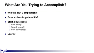  Win the YEF Competition?
 Pass a class to get credits?
 Start a business?
 Make a living?
 Fame & fortune?
 Make a difference?
 Learn?
What Are You Trying to Accomplish?
 