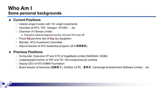 Who Am I
Some personal backgrounds
 Current Positions
 Veteran angel investor with 10+ angel investments
 Volunteer at NTU, YEF, Garage+, NTUEA … etc.
 Chairman of VSense Limited
 Disruptive medical diagnosis biochip, first ever NTU spin-off
 Proud full part-time dad of one two daughters
 Member, NTU Investment Committee
 Adjunct teacher at NTU leadership program (台大領導學程)
 Previous Positions
 Co-founder, Executive VP and CTO of GigaMedia Limited (NASDAQ: GIGM)
 Judge/speaker/mentor at YEF and TIC 100 entrepreneurial contests
 Deputy CEO of NTU EMBA Foundation
 Board director of Gamania (遊戲橘子), SoftStar (大宇) , 重聚典, Cambridge Entertainment Software Limited… etc.
 