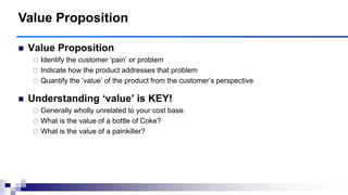  Value Proposition
 Identify the customer „pain‟ or problem
 Indicate how the product addresses that problem
 Quantify the „value‟ of the product from the customer‟s perspective
 Understanding ‗value‘ is KEY!
 Generally wholly unrelated to your cost base.
 What is the value of a bottle of Coke?
 What is the value of a painkiller?
Value Proposition
 