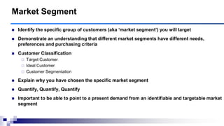 Identify the specific group of customers (aka ‗market segment‘) you will target
 Demonstrate an understanding that different market segments have different needs,
preferences and purchasing criteria
 Customer Classification
 Target Customer
 Ideal Customer
 Customer Segmentation
 Explain why you have chosen the specific market segment
 Quantify, Quantify, Quantify
 Important to be able to point to a present demand from an identifiable and targetable market
segment
Market Segment
 