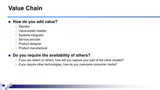  How do you add value?
 Reseller
 Value-added reseller
 Systems integrator
 Service provider
 Product designer
 Product manufacturer
 Do you require the availability of others?
 If you are reliant on others, how will you capture your part of the value created?
 If you require other technologies, how do you overcome consumer inertia?
Value Chain
 