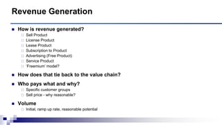  How is revenue generated?
 Sell Product
 License Product
 Lease Product
 Subscription to Product
 Advertising (Free Product)
 Service Product
 „Freemium‟ model?
 How does that tie back to the value chain?
 Who pays what and why?
 Specific customer groups
 Sell price - why reasonable?
 Volume
 Initial, ramp up rate, reasonable potential
Revenue Generation
 