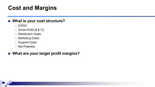  What is your cost structure?
 COGS
 Gross Profit ($ & %)
 Distribution Costs
 Marketing Costs
 Support Costs
 Net Potential
 What are your target profit margins?
Cost and Margins
 