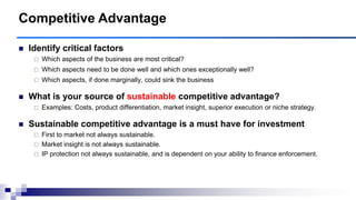  Identify critical factors
 Which aspects of the business are most critical?
 Which aspects need to be done well and which ones exceptionally well?
 Which aspects, if done marginally, could sink the business
 What is your source of sustainable competitive advantage?
 Examples: Costs, product differentiation, market insight, superior execution or niche strategy.
 Sustainable competitive advantage is a must have for investment
 First to market not always sustainable.
 Market insight is not always sustainable.
 IP protection not always sustainable, and is dependent on your ability to finance enforcement.
Competitive Advantage
 