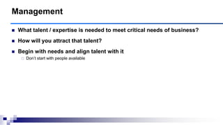  What talent / expertise is needed to meet critical needs of business?
 How will you attract that talent?
 Begin with needs and align talent with it
 Don‟t start with people available
Management
 