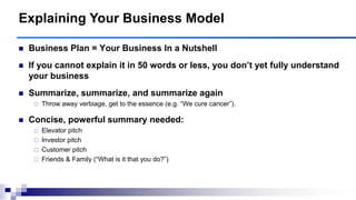  Business Plan = Your Business In a Nutshell
 If you cannot explain it in 50 words or less, you don‘t yet fully understand
your business
 Summarize, summarize, and summarize again
 Throw away verbiage, get to the essence (e.g. “We cure cancer”).
 Concise, powerful summary needed:
 Elevator pitch
 Investor pitch
 Customer pitch
 Friends & Family (“What is it that you do?”)
Explaining Your Business Model
 