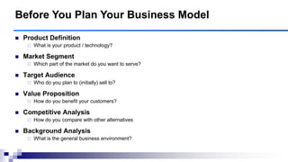  Product Definition
 What is your product / technology?
 Market Segment
 Which part of the market do you want to serve?
 Target Audience
 Who do you plan to (initially) sell to?
 Value Proposition
 How do you benefit your customers?
 Competitive Analysis
 How do you compare with other alternatives
 Background Analysis
 What is the general business environment?
Before You Plan Your Business Model
 