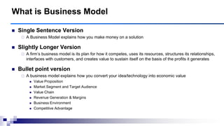  Single Sentence Version
 A Business Model explains how you make money on a solution
 Slightly Longer Version
 A firm‟s business model is its plan for how it competes, uses its resources, structures its relationships,
interfaces with customers, and creates value to sustain itself on the basis of the profits it generates
 Bullet point version
 A business model explains how you convert your idea/technology into economic value
 Value Proposition
 Market Segment and Target Audience
 Value Chain
 Revenue Generation & Margins
 Business Environment
 Competitive Advantage
What is Business Model
 