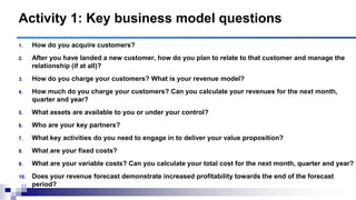 1. How do you acquire customers?
2. After you have landed a new customer, how do you plan to relate to that customer and manage the
relationship (if at all)?
3. How do you charge your customers? What is your revenue model?
4. How much do you charge your customers? Can you calculate your revenues for the next month,
quarter and year?
5. What assets are available to you or under your control?
6. Who are your key partners?
7. What key activities do you need to engage in to deliver your value proposition?
8. What are your fixed costs?
9. What are your variable costs? Can you calculate your total cost for the next month, quarter and year?
10. Does your revenue forecast demonstrate increased profitability towards the end of the forecast
period?
Activity 1: Key business model questions
 
