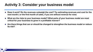  Does it work? Do the revenues outweigh the cost? Try estimating revenues and cost for the
next month ( or the first month of sales, if you are without revenue for now)
 What are the risks to your business model? What parts of your business model are most
critical for your business to grow in a profitable manner?
 Are there things that can or should be changed to strengthen the business model or reduce
its risk?
Activity 3: Consider your business model
 