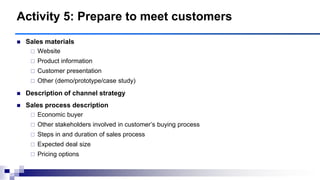  Sales materials
 Website
 Product information
 Customer presentation
 Other (demo/prototype/case study)
 Description of channel strategy
 Sales process description
 Economic buyer
 Other stakeholders involved in customer‟s buying process
 Steps in and duration of sales process
 Expected deal size
 Pricing options
Activity 5: Prepare to meet customers
 
