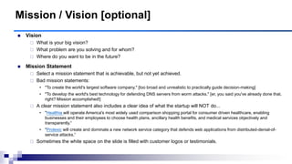 Mission / Vision [optional]
 Vision
 What is your big vision?
 What problem are you solving and for whom?
 Where do you want to be in the future?
 Mission Statement
 Select a mission statement that is achievable, but not yet achieved.
 Bad mission statements:
• "To create the world's largest software company." [too broad and unrealistic to practically guide decision-making]
• "To develop the world's best technology for defending DNS servers from worm attacks." [er, you said you've already done that,
right? Mission accomplished!]
 A clear mission statement also includes a clear idea of what the startup will NOT do...
• "Healthia will operate America's most widely used comparison shopping portal for consumer driven healthcare, enabling
businesses and their employees to choose health plans, ancillary health benefits, and medical services objectively and
transparently.“
• "Prolexic will create and dominate a new network service category that defends web applications from distributed-denial-of-
service attacks.“
 Sometimes the white space on the slide is filled with customer logos or testimonials.
 