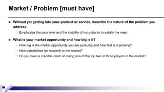 Market / Problem [must have]
 Without yet getting into your product or service, describe the nature of the problem you
address
 Emphasize the pain level and the inability of incumbents to satisfy the need
 What is your market opportunity and how big is it?
 How big is the market opportunity you are pursuing and how fast is it growing?
 How established (or nascent) is the market?
 Do you have a credible claim on being one of the top two or three players in the market?
 