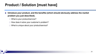 53
Product / Solution [must have]
 Introduce your product, and the benefits (which should obviously address the market
problem you just described).
 What is your product/service?
 How does it solve your customer‟s problem?
 What is unique about your product/service?
 