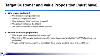 Target Customer and Value Proposition [must have]
 Who is your customer?
 Who are your existing customers?
 Who is your target customer?
 What defines an "ideal" customer prospect?
 Who actually writes you the check?
 Use specific customer examples where possible.
 What is your value proposition?
 What is your value proposition to the customer?
 What kind of ROI can your customer expect by using buying your product/service? What pain are you
eliminating?
 Are you selling vitamins, aspirin or antibiotics? (I.e. a luxury, a nice-to-have, or a need-to-have)
 