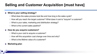 Selling and Customer Acquisition [must have]
 What is your selling strategy?
 What does the sales process look like and how long is the sales cycle?
 How will you reach the target customer? What does it cost to "acquire" a customer?
 What is your sales, marketing and distribution strategy?
 What is the current sales pipeline?
 How do you acquire customers?
 What is your cost to acquire a customer?
 How will this acquisition cost change over time and why?
 What is the lifetime value of a customer?
 Marketing plan
 