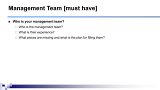 Management Team [must have]
 Who is your management team?
 Who is the management team?
 What is their experience?
 What pieces are missing and what is the plan for filling them?
 