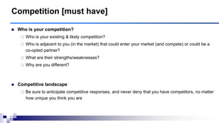 Competition [must have]
 Who is your competition?
 Who is your existing & likely competition?
 Who is adjacent to you (in the market) that could enter your market (and compete) or could be a
co-opted partner?
 What are their strengths/weaknesses?
 Why are you different?
 Competitive landscape
 Be sure to anticipate competitive responses, and never deny that you have competitors, no matter
how unique you think you are
 