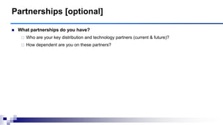 Partnerships [optional]
 What partnerships do you have?
 Who are your key distribution and technology partners (current & future)?
 How dependent are you on these partners?
 