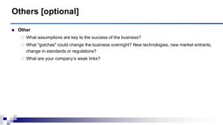 Others [optional]
 Other
 What assumptions are key to the success of the business?
 What "gotchas" could change the business overnight? New technologies, new market entrants,
change in standards or regulations?
 What are your company‟s weak links?
 