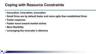 • Innovation, innovation, innovation
• Small firms are by default faster and more agile than established firms
• Faster response
• Faster move toward market niches
• More flexibility
• Leveraging the innovator‘s dilemma
Coping with Resource Constraints
 