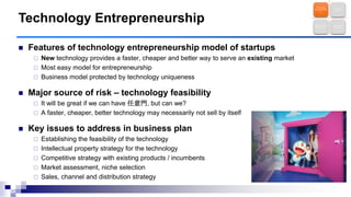  Features of technology entrepreneurship model of startups
 New technology provides a faster, cheaper and better way to serve an existing market
 Most easy model for entrepreneurship
 Business model protected by technology uniqueness
 Major source of risk – technology feasibility
 It will be great if we can have 任意門, but can we?
 A faster, cheaper, better technology may necessarily not sell by itself
 Key issues to address in business plan
 Establishing the feasibility of the technology
 Intellectual property strategy for the technology
 Competitive strategy with existing products / incumbents
 Market assessment, niche selection
 Sales, channel and distribution strategy
Technology Entrepreneurship
Technology
Entrepreneursh
ip
Brave New
Frontier
Business Model
Innovation
New Market
Discovery
 