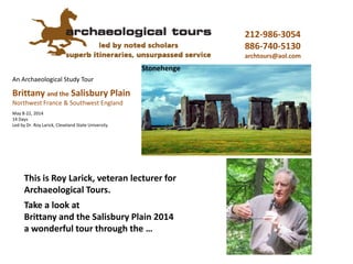 An Archaeological Study Tour
Megaliths & Monuments
Stonehenge
Introducing ‘Megaliths’ 2016
Roy Larick, PhD, Lecturer
May 4-18, 2016
15 Days
with a sampling of tour sites and topics
Brittany, France & Wiltshire, England
212-986-3054
886-740-5130
info@archaeologicaltrs.com
archaeologicaltrs.com
 