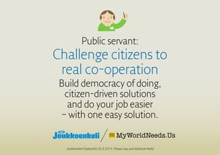 Public servant:
Challenge citizens to
real co-operation
Build democracy of doing,
citizen-driven solutions
and do your job easier
– with one easy solution.
Joukkoenkeli Osakeyhtiö 20.3.2014. Please copy and distribute freely!
 