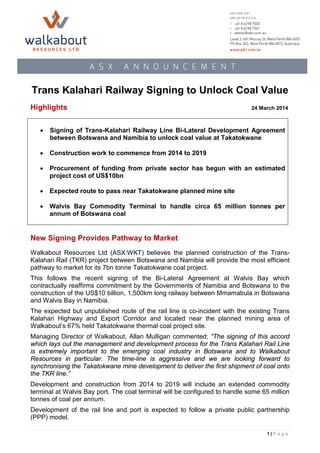 Trans Kalahari Railway Signing to Unlock Coal Value
Highlights 24 March 2014
New Signing Provides Pathway to Market
Walkabout Resources Ltd (ASX:WKT) believes the planned construction of the Trans-
Kalahari Rail (TKR) project between Botswana and Namibia will provide the most efficient
pathway to market for its 7bn tonne Takatokwane coal project.
This follows the recent signing of the Bi-Lateral Agreement at Walvis Bay which
contractually reaffirms commitment by the Governments of Namibia and Botswana to the
construction of the US$10 billion, 1,500km long railway between Mmamabula in Botswana
and Walvis Bay in Namibia.
The expected but unpublished route of the rail line is co-incident with the existing Trans
Kalahari Highway and Export Corridor and located near the planned mining area of
Walkabout’s 67% held Takatokwane thermal coal project site.
Managing Director of Walkabout, Allan Mulligan commented; “The signing of this accord
which lays out the management and development process for the Trans Kalahari Rail Line
is extremely important to the emerging coal industry in Botswana and to Walkabout
Resources in particular. The time-line is aggressive and we are looking forward to
synchronising the Takatokwane mine development to deliver the first shipment of coal onto
the TKR line.”
Development and construction from 2014 to 2019 will include an extended commodity
terminal at Walvis Bay port. The coal terminal will be configured to handle some 65 million
tonnes of coal per annum.
Development of the rail line and port is expected to follow a private public partnership
(PPP) model.
• Signing of Trans-Kalahari Railway Line Bi-Lateral Development Agreement
between Botswana and Namibia to unlock coal value at Takatokwane
• Construction work to commence from 2014 to 2019
• Procurement of funding from private sector has begun with an estimated
project cost of US$10bn
• Expected route to pass near Takatokwane planned mine site
• Walvis Bay Commodity Terminal to handle circa 65 million tonnes per
annum of Botswana coal
1 | P a g e
 