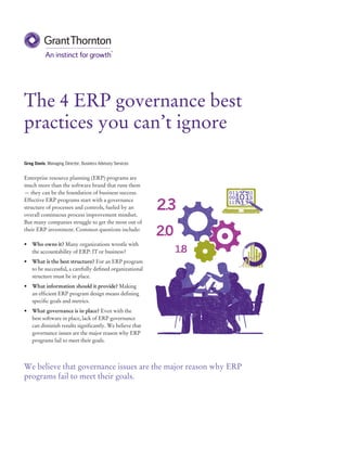 The 4 ERP governance best
practices you can’t ignore
Greg Davis, Managing Director, Business Advisory Services
Enterprise resource planning (ERP) programs are
much more than the software brand that runs them
— they can be the foundation of business success.
Effective ERP programs start with a governance
structure of processes and controls, fueled by an
overall continuous process improvement mindset.
But many companies struggle to get the most out of
their ERP investment. Common questions include:
•	 Who owns it? Many organizations wrestle with
the accountability of ERP: IT or business?
•	 What is the best structure? For an ERP program
to be successful, a carefully defined organizational
structure must be in place.
•	 What information should it provide? Making
an efficient ERP program design means defining
specific goals and metrics.
•	 What governance is in place? Even with the
best software in place, lack of ERP governance
can diminish results significantly. We believe that
governance issues are the major reason why ERP
programs fail to meet their goals.
++15+T	+70++N	
We believe that governance issues are the major reason why ERP
programs fail to meet their goals.
 