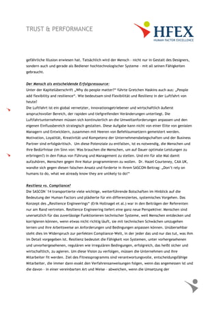 gefährliche Illusion erwiesen hat. Tatsächlich wird der Mensch – nicht nur in Gestalt des Designers,
sondern auch und gerade als Bediener hochtechnologischer Systeme – mit all seinen Fähigkeiten
gebraucht.
Der Mensch als entscheidende Erfolgsressource:
Unter der Kapitelüberschrift „Why do people matter?“ führte Gretchen Haskins auch aus: „People
add flexibility and resilience“. Wie bedeutsam sind Flexibilität und Resilienz in der Luftfahrt von
heute?
Die Luftfahrt ist ein global vernetzter, innovationsgetriebener und wirtschaftlich äußerst
anspruchsvoller Bereich, der rapiden und tiefgreifenden Veränderungen unterliegt. Die
Luftfahrtunternehmen müssen sich kontinuierlich an die Umweltanforderungen anpassen und den
eigenen Einflussbereich strategisch gestalten. Diese Aufgabe kann nicht von einer Elite von genialen
Managern und Entwicklern, zusammen mit Heeren von Befehlsumsetzern gemeistert werden.
Motivation, Loyalität, Kreativität und Kompetenz der Unternehmensbelegschaften und der Business
Partner sind erfolgskritisch. Um diese Potenziale zu entfalten, ist es notwendig, die Menschen und
ihre Bedürfnisse (im Sinn von: Was brauchen die Menschen, um auf Dauer optimale Leistungen zu
erbringen?) in den Fokus von Führung und Management zu stellen. Und ein für alle Mal damit
aufzuhören, Menschen gegen ihre Natur programmieren zu wollen. Dr. Hazel Courteney, CAA UK,
wandte sich gegen diesen falschen Ansatz und forderte in ihrem SASCON-Beitrag: „Don’t rely on
humans to do, what we already know they are unlikely to do!“
Resilienz vs. Compliance?
Die SASCON`14 transportierte viele wichtige, weiterführende Botschaften im Hinblick auf die
Bedeutung der Human Factors und plädierte für ein differenziertes, systemisches Vorgehen. Das
Konzept des „Resilience Engineerings“ (Erik Hollnagel et al.) war in den Beiträgen der Referenten
nur am Rand vertreten. Resilience Engineering liefert eine ganz neue Perspektive: Menschen sind
unersetzlich für das zuverlässige Funktionieren technischer Systeme, weil Menschen entdecken und
korrigieren können, wenn etwas nicht richtig läuft, sie mit technischen Schwächen umzugehen
lernen und ihre Arbeitsweise an Anforderungen und Bedingungen anpassen können. Unübersehbar
steht dies im Widerspruch zur perfekten Compliance-Welt, in der jeder das und nur das tut, was ihm
im Detail vorgegeben ist. Resilienz bedeutet die Fähigkeit von Systemen, unter vorhergesehenen
und unvorhergesehenen, regulären wie irregulären Bedingungen, erfolgreich, das heißt sicher und
wirtschaftlich, zu agieren. Um diese Vision zu verfolgen, müssen die Unternehmen und ihre
Mitarbeiter fit werden. Ziel des Fitnessprogramms sind verantwortungsvolle, entscheidungsfähige
Mitarbeiter, die immer dann exakt den Verfahrensanweisungen folgen, wenn das angemessen ist und
die davon – in einer vereinbarten Art und Weise – abweichen, wenn die Umsetzung der
 