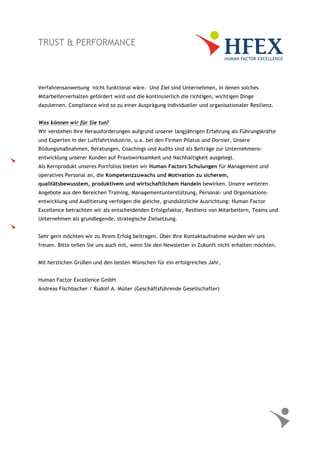 Verfahrensanweisung nicht funktional wäre. Und Ziel sind Unternehmen, in denen solches
Mitarbeiterverhalten gefördert wird und die kontinuierlich die richtigen, wichtigen Dinge
dazulernen. Compliance wird so zu einer Ausprägung individueller und organisationaler Resilienz.
Was können wir für Sie tun?
Wir verstehen Ihre Herausforderungen aufgrund unserer langjährigen Erfahrung als Führungskräfte
und Experten in der Luftfahrtindustrie, u.a. bei den Firmen Pilatus und Dornier. Unsere
Bildungsmaßnahmen, Beratungen, Coachings und Audits sind als Beiträge zur Unternehmens-
entwicklung unserer Kunden auf Praxiswirksamkeit und Nachhaltigkeit ausgelegt.
Als Kernprodukt unseres Portfolios bieten wir Human Factors Schulungen für Management und
operatives Personal an, die Kompetenzzuwachs und Motivation zu sicherem,
qualitätsbewusstem, produktivem und wirtschaftlichem Handeln bewirken. Unsere weiteren
Angebote aus den Bereichen Training, Managementunterstützung, Personal- und Organisations-
entwicklung und Auditierung verfolgen die gleiche, grundsätzliche Ausrichtung: Human Factor
Excellence betrachten wir als entscheidenden Erfolgsfaktor, Resilienz von Mitarbeitern, Teams und
Unternehmen als grundlegende, strategische Zielsetzung.
Sehr gern möchten wir zu Ihrem Erfolg beitragen. Über Ihre Kontaktaufnahme würden wir uns
freuen. Bitte teilen Sie uns auch mit, wenn Sie den Newsletter in Zukunft nicht erhalten möchten.
Mit herzlichen Grüßen und den besten Wünschen für ein erfolgreiches Jahr,
Human Factor Excellence GmbH
Andreas Fischbacher / Rudolf A. Müller (Geschäftsführende Gesellschafter)
 